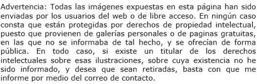 Advertencia: Todas las imgenes expuestas en esta pgina han sido enviada por los usuarios del web o de libre acceso. En ningn caso consta que estn protegidas por derechos de propiedad intelectual, puesto que provienen de galeras personales o de paginas gratuitas, en las que no se informaba de tal hecho, y se ofrecan de forma pblica. En todo caso, si existe un titular de los derechos intelectuales sobre esas ilustraciones, sobre cuya existencia no he sido informado, y desea que sean retiradas, basta con que me  informe por medio del correo de contacto.